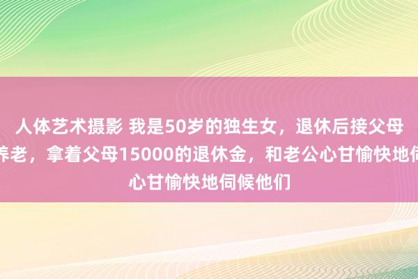 人体艺术摄影 我是50岁的独生女,退休后接父母到身边养老,拿着父母15000的退休金,和老公心甘愉快地伺候他们