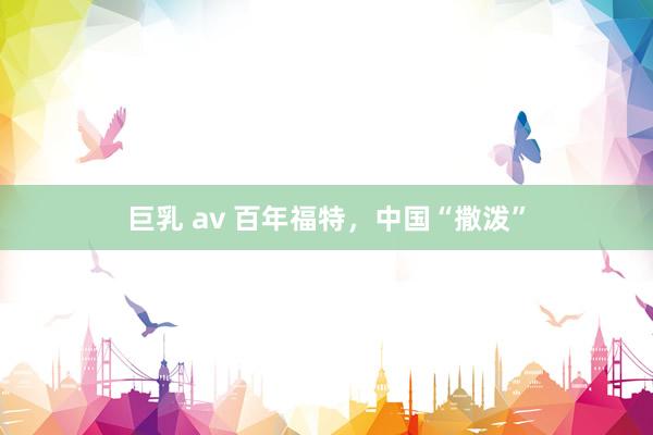 巨乳 av 百年福特,中国“撒泼”