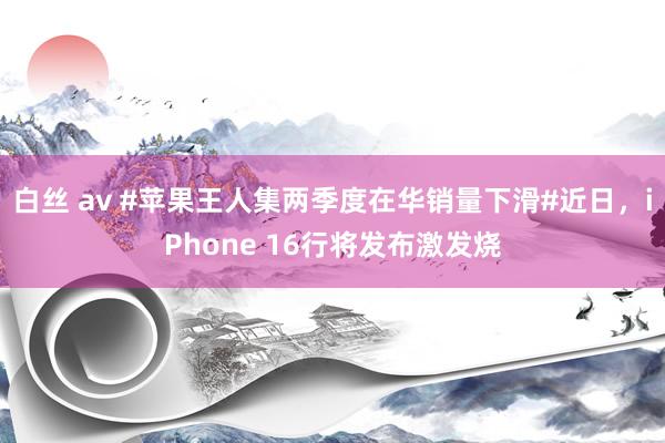 白丝 av #苹果王人集两季度在华销量下滑#近日，iPhone 16行将发布激发烧