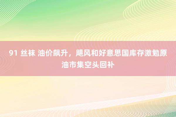 91 丝袜 油价飙升，飓风和好意思国库存激勉原油市集空头回补