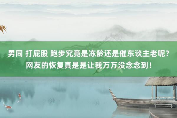 男同 打屁股 跑步究竟是冻龄还是催东谈主老呢？网友的恢复真是是让我万万没念念到！