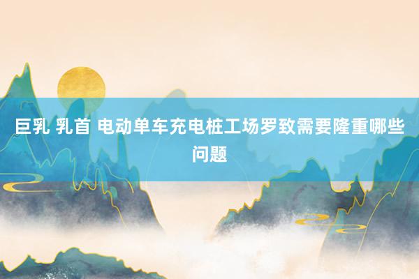 巨乳 乳首 电动单车充电桩工场罗致需要隆重哪些问题