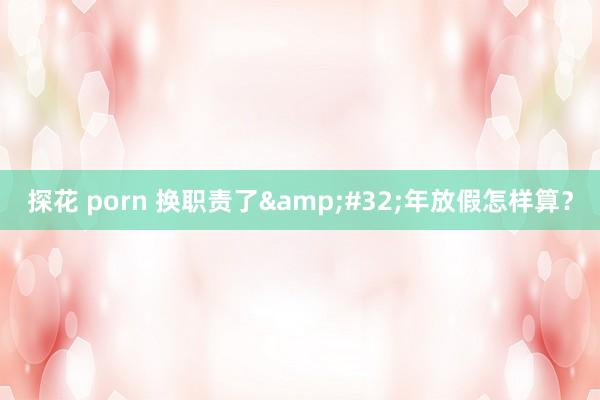 探花 porn 换职责了&#32;年放假怎样算？