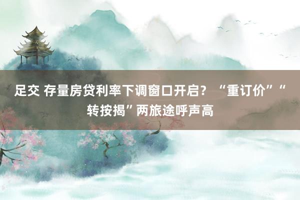 足交 存量房贷利率下调窗口开启? “重订价”“转按揭”两旅途呼声高