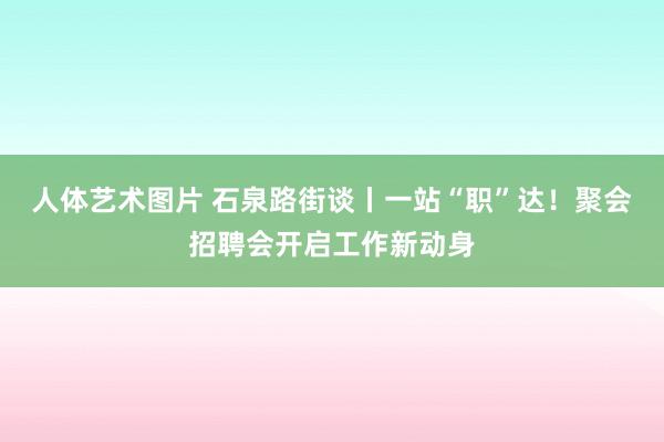 人体艺术图片 石泉路街谈丨一站“职”达！聚会招聘会开启工作新动身