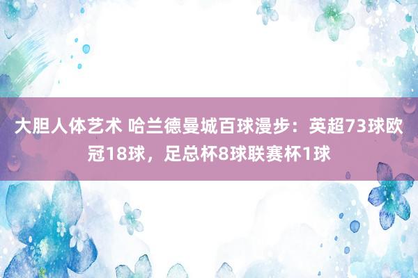 大胆人体艺术 哈兰德曼城百球漫步：英超73球欧冠18球，足总杯8球联赛杯1球