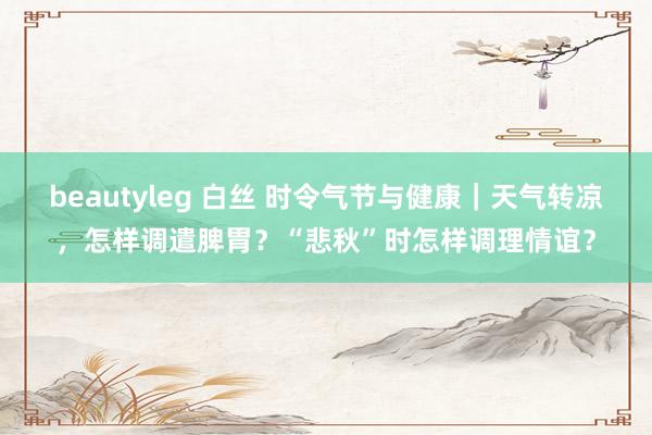 beautyleg 白丝 时令气节与健康｜天气转凉，怎样调遣脾胃？“悲秋”时怎样调理情谊？