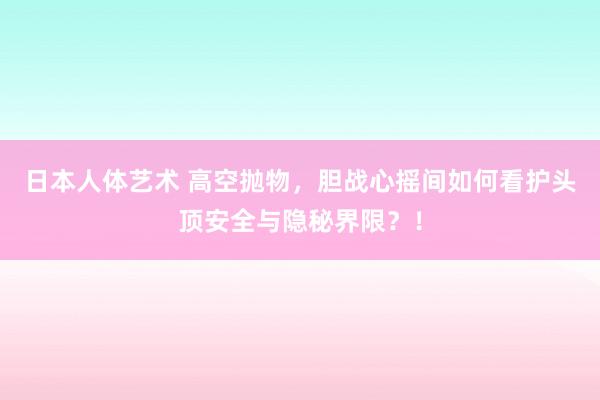 日本人体艺术 高空抛物，胆战心摇间如何看护头顶安全与隐秘界限？！