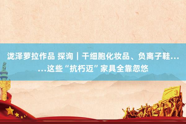 泷泽萝拉作品 探询｜干细胞化妆品、负离子鞋……这些“抗朽迈”家具全靠忽悠
