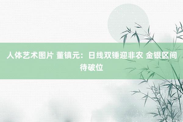 人体艺术图片 董镇元：日线双锤迎非农 金银区间待破位