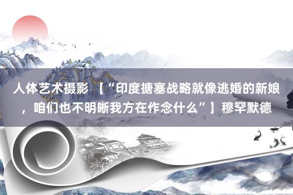 人体艺术摄影 【“印度搪塞战略就像逃婚的新娘，咱们也不明晰我方在作念什么”】穆罕默德
