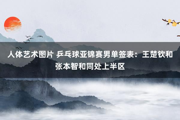 人体艺术图片 乒乓球亚锦赛男单签表：王楚钦和张本智和同处上半区