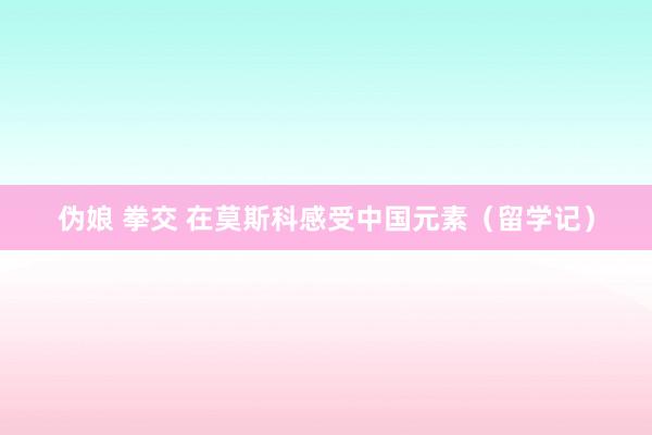伪娘 拳交 在莫斯科感受中国元素（留学记）