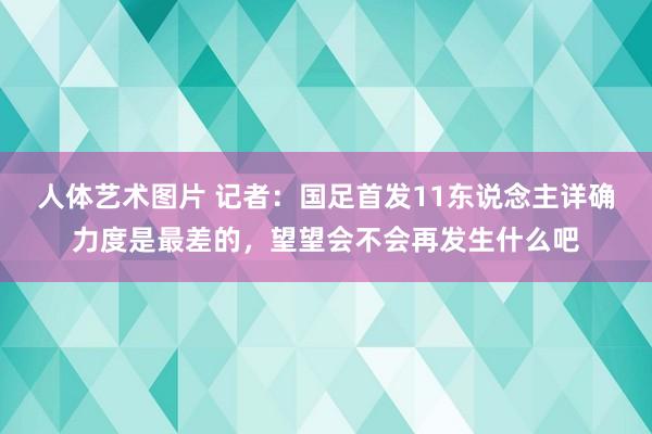 人体艺术图片 记者：国足首发11东说念主详确力度是最差的，望望会不会再发生什么吧