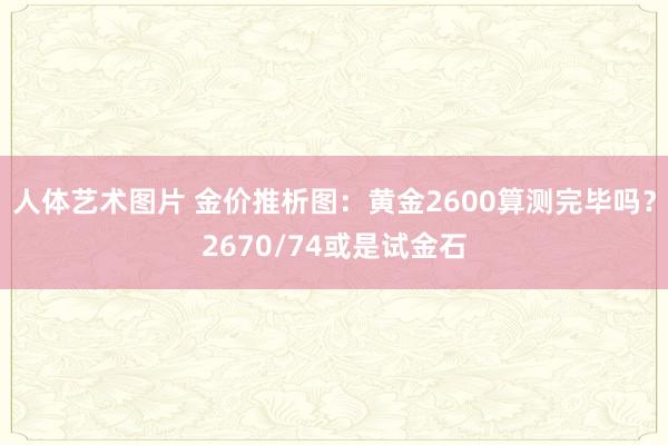 人体艺术图片 金价推析图：黄金2600算测完毕吗？2670/74或是试金石