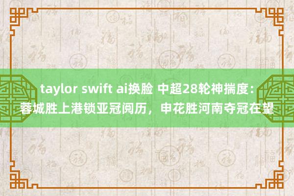 taylor swift ai换脸 中超28轮神揣度：蓉城胜上港锁亚冠阅历，申花胜河南夺冠在望