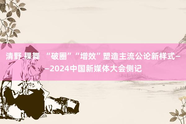 清野 裸舞  “破圈”“增效”塑造主流公论新样式——2024中国新媒体大会侧记