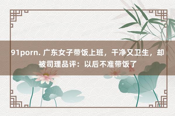 91porn. 广东女子带饭上班，干净又卫生，却被司理品评：以后不准带饭了