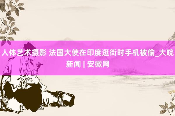 人体艺术摄影 法国大使在印度逛街时手机被偷_大皖新闻 | 安徽网