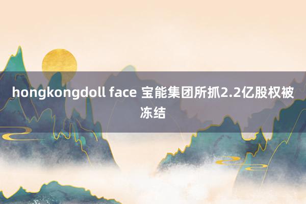 hongkongdoll face 宝能集团所抓2.2亿股权被冻结