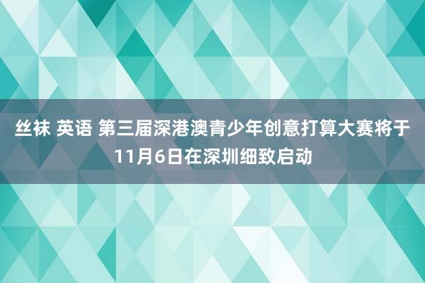 丝袜 英语 第三届深港澳青少年创意打算大赛将于11月6日在深圳细致启动