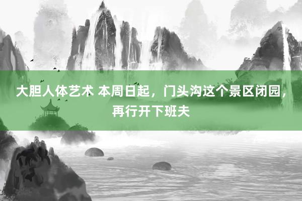 大胆人体艺术 本周日起，门头沟这个景区闭园，再行开下班夫
