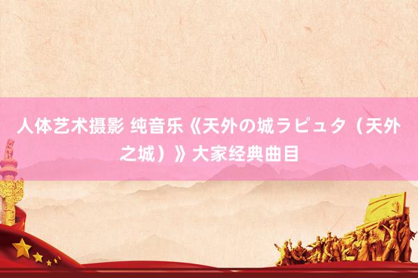 人体艺术摄影 纯音乐《天外の城ラピュタ（天外之城）》大家经典曲目