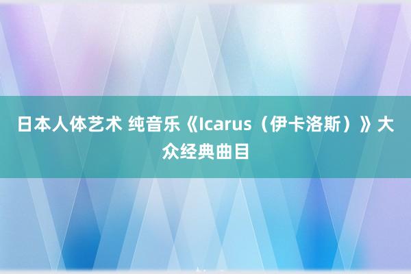 日本人体艺术 纯音乐《Icarus（伊卡洛斯）》大众经典曲目