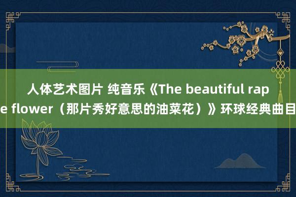 人体艺术图片 纯音乐《The beautiful rape flower（那片秀好意思的油菜花）》环球经典曲目