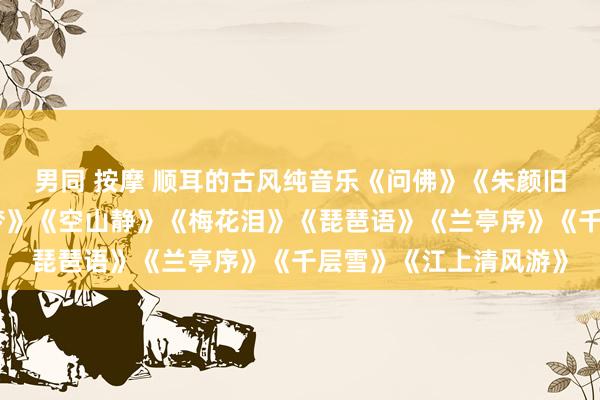 男同 按摩 顺耳的古风纯音乐《问佛》《朱颜旧》《墨缘》《金陵遗梦》《空山静》《梅花泪》《琵琶语》《兰亭序》《千层雪》《江上清风游》