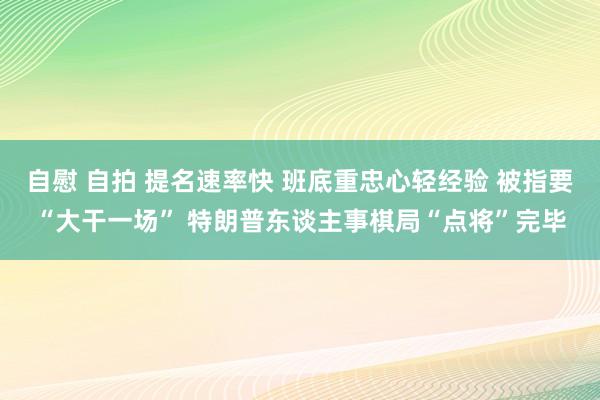 自慰 自拍 提名速率快 班底重忠心轻经验 被指要“大干一场” 特朗普东谈主事棋局“点将”完毕