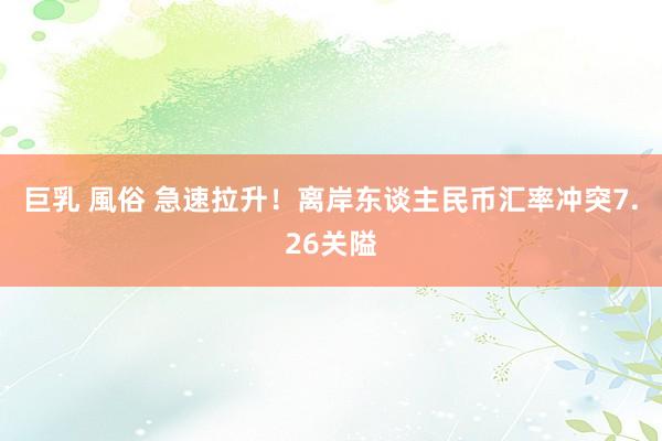 巨乳 風俗 急速拉升！离岸东谈主民币汇率冲突7.26关隘