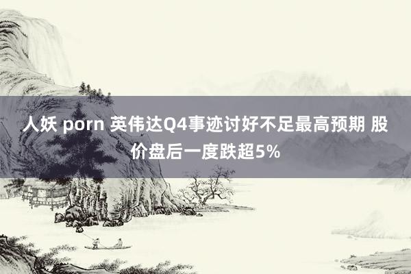 人妖 porn 英伟达Q4事迹讨好不足最高预期 股价盘后一度跌超5%