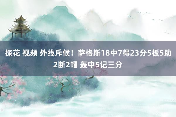 探花 视频 外线斥候！萨格斯18中7得23分5板5助2断2帽 轰中5记三分