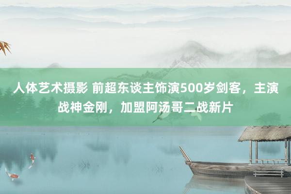 人体艺术摄影 前超东谈主饰演500岁剑客，主演战神金刚，加盟阿汤哥二战新片