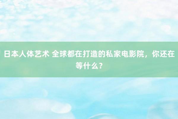 日本人体艺术 全球都在打造的私家电影院，你还在等什么？