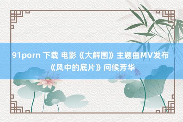 91porn 下载 电影《大解围》主题曲MV发布 《风中的底片》问候芳华