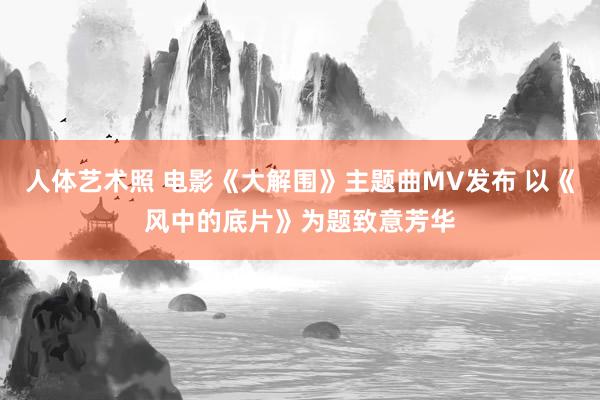 人体艺术照 电影《大解围》主题曲MV发布 以《风中的底片》为题致意芳华