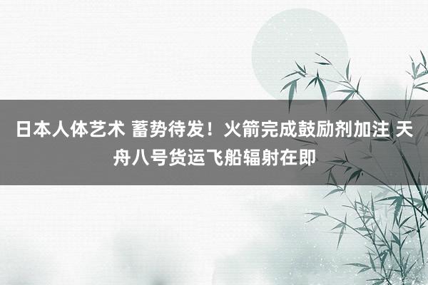 日本人体艺术 蓄势待发！火箭完成鼓励剂加注 天舟八号货运飞船辐射在即