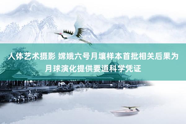 人体艺术摄影 嫦娥六号月壤样本首批相关后果为月球演化提供要道科学凭证
