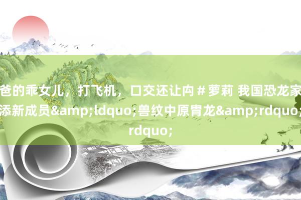 爸爸的乖女儿，打飞机，口交还让禸＃萝莉 我国恐龙家眷添新成员&ldquo;兽纹中原胄龙&rdquo;