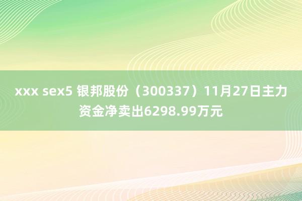 xxx sex5 银邦股份（300337）11月27日主力资金净卖出6298.99万元