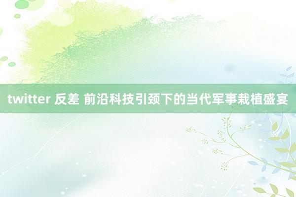 twitter 反差 前沿科技引颈下的当代军事栽植盛宴