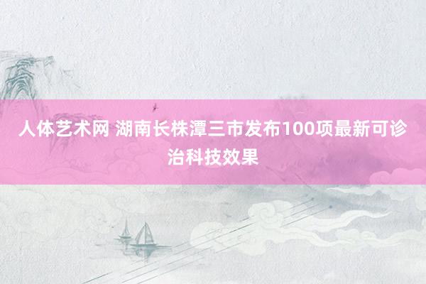 人体艺术网 湖南长株潭三市发布100项最新可诊治科技效果