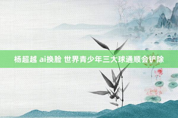 杨超越 ai换脸 世界青少年三大球通顺会铲除