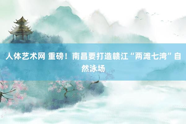 人体艺术网 重磅！南昌要打造赣江“两滩七湾”自然泳场