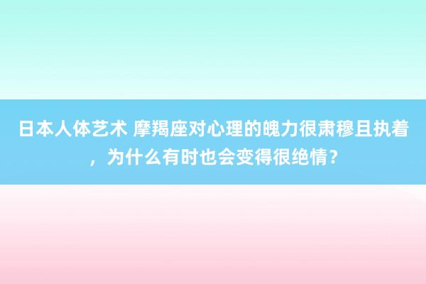 日本人体艺术 摩羯座对心理的魄力很肃穆且执着，为什么有时也会变得很绝情？