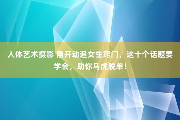 人体艺术摄影 刚开动追女生窍门，这十个话题要学会，助你马虎脱单！