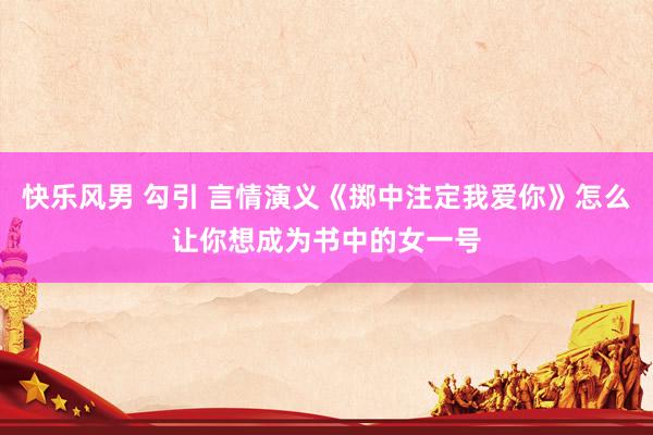 快乐风男 勾引 言情演义《掷中注定我爱你》怎么让你想成为书中的女一号