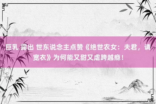 巨乳 露出 世东说念主点赞《绝世农女：夫君，请宽衣》为何能又甜又虐跨越瘾！